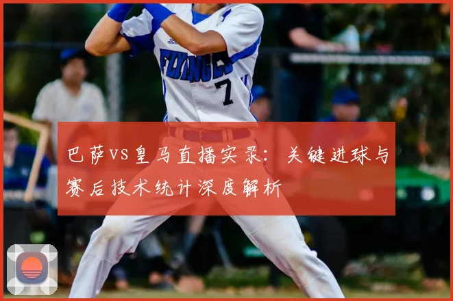 巴萨vs皇马直播实录:关键进球与赛后技术统计深度解析