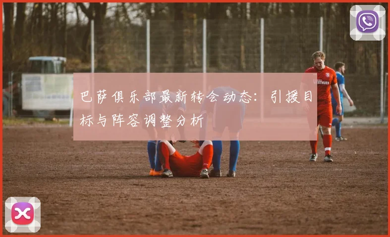 巴萨俱乐部最新转会动态：引援目标与阵容调整分析