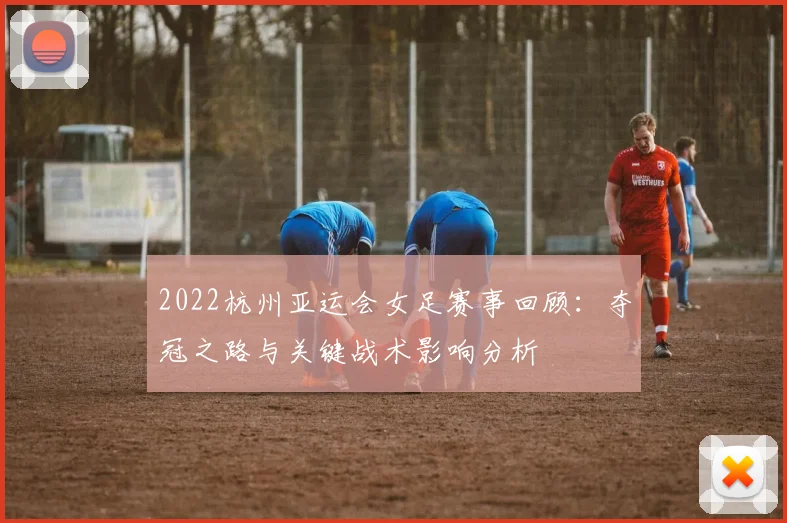 2022杭州亚运会女足赛事回顾：夺冠之路与关键战术影响分析