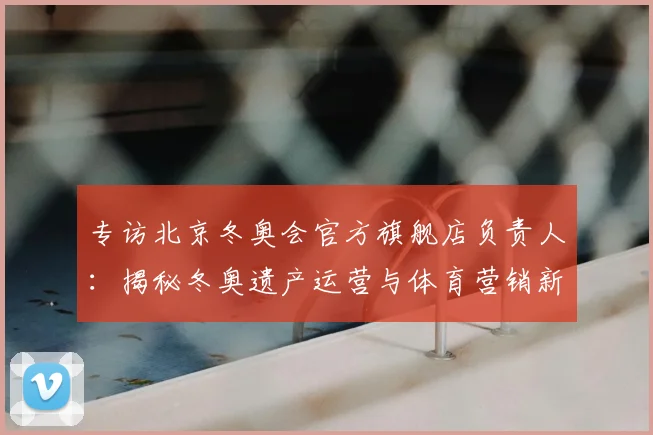 专访北京冬奥会官方旗舰店负责人:揭秘冬奥遗产运营与体育营销新策略