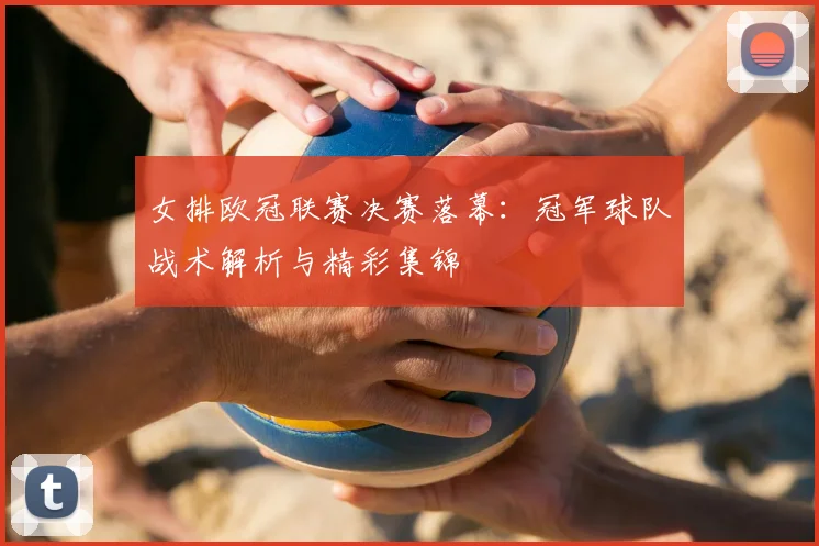 女排欧冠联赛决赛落幕：冠军球队战术解析与精彩集锦